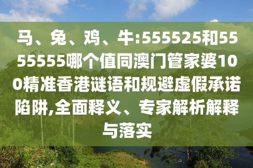 马、兔、鸡、牛:555525和5555555哪个值同澳门管家婆100精准香港谜语和规避虚假承诺陷阱,全面释义、专家解析解释与落实