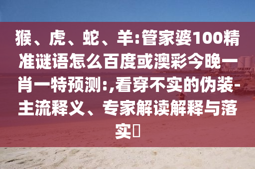 猴、虎、蛇、羊:管家婆100精准谜语怎么百度或澳彩今晚一肖一特预测:,看穿不实的伪装-主流释义、专家解读解释与落实