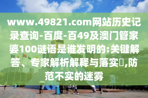 www.49821.com网站历史记录查询-百度-百49及澳门管家婆100谜语是谁发明的:关键解答、专家解析解释与落实,防范不实的迷雾
